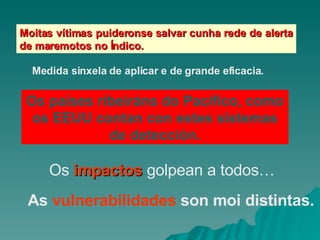 Moitas vítimas puideronse salvar cunha rede de alerta de maremotos no Índico. Medida sinxela de aplicar e de grande eficacia. Os países ribeiráns do Pacífico, como os EEUU contan con estes sistemas de detección. Os  impactos  golpean a todos… As  vulnerabilidades  son moi distintas. 