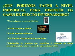 ¿ QUE  PODEMOS  FACER A NIVEL INDIVIDUAL PARA DIMINUÍR OS GASES DE EFECTO INVERNADOIRO? Non malgastar a enerxía eléctrica Uso do transporte público Uso de materiais ecolóxicos Uso razoable dos produtos non renovables Eliminación de produtos que contribúen ó aumento do efecto invernadoiro, tales como os aerosoles que conteñen CFCs.   