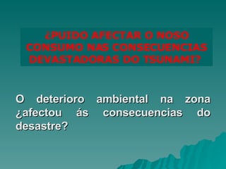 ¿PUIDO AFECTAR O NOSO CONSUMO NAS CONSECUENCIAS DEVASTADORAS DO TSUNAMI?  O deterioro ambiental na zona ¿afectou ás consecuencias do desastre? 