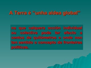 na que calquera acción individual ou colectiva pode ter efecto a centos de quilómetros e onde non ten sentido o concepto de fronteiras políticas. A Terra é “unha aldea global” 