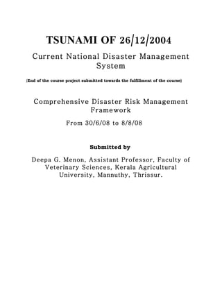 6,169
,



         TSUNAMI OF 26/12/2004
   Current National Disaster Management
                  System
(End of the course project submitted towards the fulfillment of the course)




    Comprehensive Disaster Risk Management
                  Framework
                   From 30/6/08 to 8/8/08 76 –



                              Submitted by

   Deepa G. Menon, Assistant Professor, Faculty of
      Veterinary Sciences, Kerala Agricultural
          University, Mannuthy, Thrissur.
                                       S
 