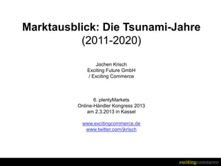 Marktausblick: Die Tsunami-Jahre
          (2011-2020)
               Jochen Krisch
            Exciting Future GmbH
            / Exciting Commerce



                6. plentyMarkets
         Online-Händler Kongress 2013
             am 2.3.2013 in Kassel

          www.excitingcommerce.de
           www.twitter.com/jkrisch




                                        excitingcommerce
 