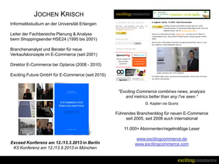 JOCHEN KRISCH
Informatikstudium an der Universität Erlangen

Leiter der Fachbereiche Planung & Analyse
beim Shoppingsender HSE24 (1995 bis 2001)

Branchenanalyst und Berater für neue
Verkaufskonzepte im E-Commerce (seit 2001)

Direktor E-Commerce bei Optaros (2008 - 2010)

Exciting Future GmbH für E-Commerce (seit 2010)


                                                   "Exciting Commerce combines news, analysis
                                                      and metrics better than any I've seen.“
                                                                D. Kaplan via Quora

                                                  Führendes Branchenblog für neuen E-Commerce
                                                       seit 2005, seit 2008 auch international

                                                      11.000+ Abonnenten/regelmäßige Leser

                                                            www.excitingcommerce.de
Exceed Konferenz am 12./13.3.2013 in Berlin                www.excitingcommerce.com
 K5 Konferenz am 12./13.9.2013 in München

                                                                                  excitingcommerce
 