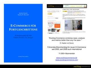 "Exciting Commerce combines news, analysis
    and metrics better than any I've seen.“
              D. Kaplan via Quora

Führendes Branchenblog für neuen E-Commerce
     seit 2005, seit 2008 auch international

            11.000+ Abonnenten

          www.excitingcommerce.de
         www.excitingcommerce.com


                                    excitingcommerce
 