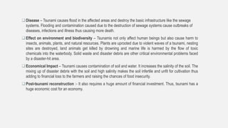 Disease – Tsunami causes flood in the affected areas and destroy the basic infrastructure like the sewage
systems. Flooding and contamination caused due to the destruction of sewage systems cause outbreaks of
diseases, infections and illness thus causing more death.
Effect on environment and biodiversity – Tsunamis not only affect human beings but also cause harm to
insects, animals, plants, and natural resources. Plants are uprooted due to violent waves of a tsunami, nesting
sites are destroyed, land animals get killed by drowning and marine life is harmed by the flow of toxic
chemicals into the waterbody. Solid waste and disaster debris are other critical environmental problems faced
by a disaster-hit area.
Economical Impact – Tsunami causes contamination of soil and water. It increases the salinity of the soil. The
mixing up of disaster debris with the soil and high salinity makes the soil infertile and unfit for cultivation thus
adding to financial loss to the farmers and raising the chances of food insecurity.
Post-tsunami reconstruction :- It also requires a huge amount of financial investment. Thus, tsunami has a
huge economic cost for an economy.
 