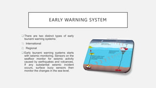 EARLY WARNING SYSTEM
 There are two distinct types of early
tsunami warning systems:
1) International
2) Regional
 Early tsunami warning systems starts
with seismic monitoring. Sensors on the
seafloor monitor for seismic activity
caused by earthquakes and volcanoes.
If any substantial seismic incident
occurs, surface buoy sensors then
monitor the changes in the sea level.
 