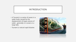 INTRODUCTION
A Tsunami is a series of waves in a
water body caused by the
displacement of large volume of
water , generally in a ocean or a
large lake.
Tsunami is natural rapid disaster.
 
