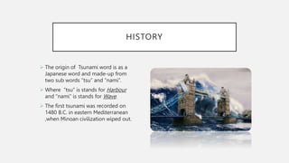 HISTORY
 The origin of Tsunami word is as a
Japanese word and made-up from
two sub words “tsu” and “nami”.
 Where “tsu” is stands for Harbour
and “nami” is stands for Wave.
 The first tsunami was recorded on
1480 B.C. in eastern Mediterranean
,when Minoan civilization wiped out.
 