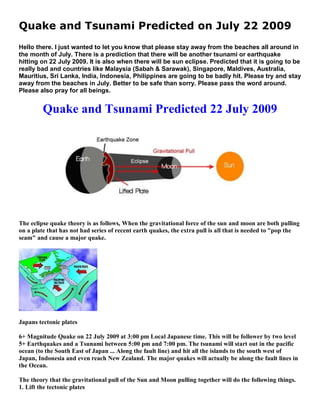 Quake and Tsunami Predicted on July 22 2009
Hello there. I just wanted to let you know that please stay away from the beaches all around in
the month of July. There is a prediction that there will be another tsunami or earthquake
hitting on 22 July 2009. It is also when there will be sun eclipse. Predicted that it is going to be
really bad and countries like Malaysia (Sabah & Sarawak), Singapore, Maldives, Australia,
Mauritius, Sri Lanka, India, Indonesia, Philippines are going to be badly hit. Please try and stay
away from the beaches in July. Better to be safe than sorry. Please pass the word around.
Please also pray for all beings.


         Quake and Tsunami Predicted 22 July 2009




The eclipse quake theory is as follows, When the gravitational force of the sun and moon are both pulling
on a plate that has not had series of recent earth quakes, the extra pull is all that is needed to "pop the
seam" and cause a major quake.




Japans tectonic plates

6+ Magnitude Quake on 22 July 2009 at 3:00 pm Local Japanese time. This will be follower by two level
5+ Earthquakes and a Tsunami between 5:00 pm and 7:00 pm. The tsunami will start out in the pacific
ocean (to the South East of Japan ... Along the fault line) and hit all the islands to the south west of
Japan, Indonesia and even reach New Zealand. The major quakes will actually be along the fault lines in
the Ocean.

The theory that the gravitational pull of the Sun and Moon pulling together will do the following things.
1. Lift the tectonic plates
 