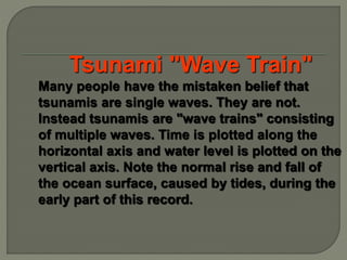 Tsunami "Wave Train"
Many people have the mistaken belief that
tsunamis are single waves. They are not.
Instead tsunamis are "wave trains" consisting
of multiple waves. Time is plotted along the
horizontal axis and water level is plotted on the
vertical axis. Note the normal rise and fall of
the ocean surface, caused by tides, during the
early part of this record.
 