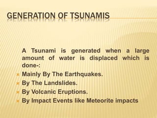 GENERATION OF TSUNAMIS
A Tsunami is generated when a large
amount of water is displaced which is
done-:
 Mainly By The Earthquakes.
 By The Landslides.
 By Volcanic Eruptions.
 By Impact Events like Meteorite impacts
 