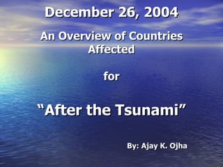 December 26, 2004 An Overview of Countries Affected for “ After the Tsunami” By: Ajay K. Ojha 