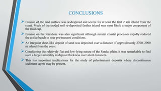 CONCLUSIONS
 Erosion of the land surface was widespread and severe for at least the first 2 km inland from the
coast. Much of the eroded soil re-deposited farther inland was most likely a major component of
the mud cap.
 Erosion on the foreshore was also significant although natural coastal processes rapidly restored
the active beach to near pre-tsunami conditions.
 An irregular sheet-like deposit of sand was deposited over a distance of approximately 2700–2900
m inland from the coast.
 Considering the relatively flat and low-lying nature of the Sendai plain, it was remarkable to find
such a large variability in deposit thickness over short distances.
 This has important implications for the study of paleotsunami deposits where discontinuous
sediment layers may be present.
 