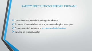 SAFETY PRECAUTIONS BEFORE TSUNAMI
Learn about the potential for danger in advance
Be aware if tsunamis have struck your coastal region in the past
Prepare essential materials in an easy-to-obtain location
Develop an evacuation plan
 