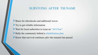 SURVIVING AFTER TSUNAMI
Brace for aftershocks and additional waves
Try to get reliable information
Wait for local authorities to issue an “All Clear”
Rally the community behind a rehabilitation plan
Know that survival continues after the tsunami has passed
 