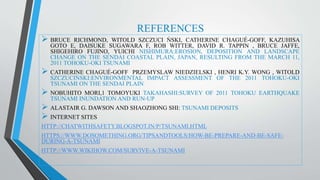 REFERENCES
 BRUCE RICHMOND, WITOLD SZCZUCI ŃSKI, CATHERINE CHAGUÉ-GOFF, KAZUHISA
GOTO E, DAISUKE SUGAWARA F, ROB WITTER, DAVID R. TAPPIN , BRUCE JAFFE,
SHIGEHIRO FUJINO, YUICHI NISHIMURA:EROSION, DEPOSITION AND LANDSCAPE
CHANGE ON THE SENDAI COASTAL PLAIN, JAPAN, RESULTING FROM THE MARCH 11,
2011 TOHOKU-OKI TSUNAMI
 CATHERINE CHAGUÉ-GOFF PRZEMYSLAW NIEDZIELSKI , HENRI K.Y. WONG , WITOLD
SZCZUCIŃSKI:ENVIRONMENTAL IMPACT ASSESSMENT OF THE 2011 TOHOKU-OKI
TSUNAMI ON THE SENDAI PLAIN
 NOBUHITO MORI,1 TOMOYUKI TAKAHASHI:SURVEY OF 2011 TOHOKU EARTHQUAKE
TSUNAMI INUNDATION AND RUN‐UP
 ALASTAIR G. DAWSON AND SHAOZHONG SHI: TSUNAMI DEPOSITS
 INTERNET SITES
HTTP://CHATWITHSAFETY.BLOGSPOT.IN/P/TSUNAMI.HTML
HTTPS://WWW.DOSOMETHING.ORG/TIPSANDTOOLS/HOW-BE-PREPARE-AND-BE-SAFE-
DURING-A-TSUNAMI
HTTP://WWW.WIKIHOW.COM/SURVIVE-A-TSUNAMI
 