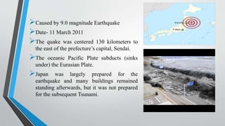 Caused by 9.0 magnitude Earthquake
Date- 11 March 2011
The quake was centered 130 kilometers to
the east of the prefecture’s capital, Sendai.
The oceanic Pacific Plate subducts (sinks
under) the Eurasian Plate.
Japan was largely prepared for the
earthquake and many buildings remained
standing afterwards, but it was not prepared
for the subsequent Tsunami.
 