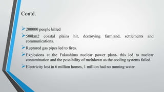 Contd.
200000 people killed
500km2 coastal plains hit, destroying farmland, settlements and
communications.
Ruptured gas pipes led to fires.
Explosions at the Fukushima nuclear power plant- this led to nuclear
contamination and the possibility of meltdown as the cooling systems failed.
Electricity lost in 6 million homes, 1 million had no running water.
 