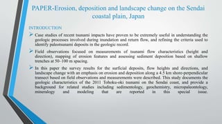 PAPER-Erosion, deposition and landscape change on the Sendai
coastal plain, Japan
INTRODUCTION
 Case studies of recent tsunami impacts have proven to be extremely useful in understanding the
geologic processes involved during inundation and return flow, and refining the criteria used to
identify paleotsunami deposits in the geologic record.
 Field observations focused on measurements of tsunami flow characteristics (height and
direction), mapping of erosion features and assessing sediment deposition based on shallow
trenches at 50–100 m spacing.
 In this paper the survey results for the surficial deposits, flow heights and directions, and
landscape change with an emphasis on erosion and deposition along a 4.5 km shore-perpendicular
transect based on field observations and measurements were described. This study documents the
geologic characteristics of the 2011 Tohoku-oki tsunami on the Sendai coast, and provide a
background for related studies including sedimentology, geochemistry, micropaleontology,
mineralogy and modeling that are reported in this special issue.
 