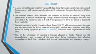 METHOD
A shore-normal transect line (T3) was established along the Sendai coastal plain just north of
Sendai Airport with measurement locations at 50 m intervals from the shoreline to 4500 m
inland.
The tsunami deposits were described and sampled at 50–100 m intervals along with
observations of erosion and landscape change. At many localities the deposit thickness was
measured at the center line and at 5 and 10 m spacing away from the center to document
local variability.
Tsunami inundation heights (elevation above Tokyo Peil, TP, which corresponds to the mean
sea level determined in Tokyo Bay) and topographic profiles were measured using high
resolution survey equipment (Promark 3, Ashtech), hand-held laser rangefinders and GPS
units.
One of the advantages of studying a transect adjacent to Sendai Airport was the
comprehensive video coverage of the area taken during inundation, thus allowing
comparison of local flow variations with deposit characteristics and landscape changes.
 