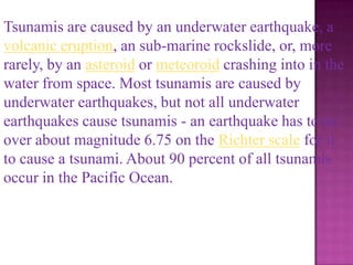 Tsunamis are caused by an underwater earthquake, a
volcanic eruption, an sub-marine rockslide, or, more
rarely, by an asteroid or meteoroid crashing into in the
water from space. Most tsunamis are caused by
underwater earthquakes, but not all underwater
earthquakes cause tsunamis - an earthquake has to be
over about magnitude 6.75 on the Richter scale for it
to cause a tsunami. About 90 percent of all tsunamis
occur in the Pacific Ocean.
 