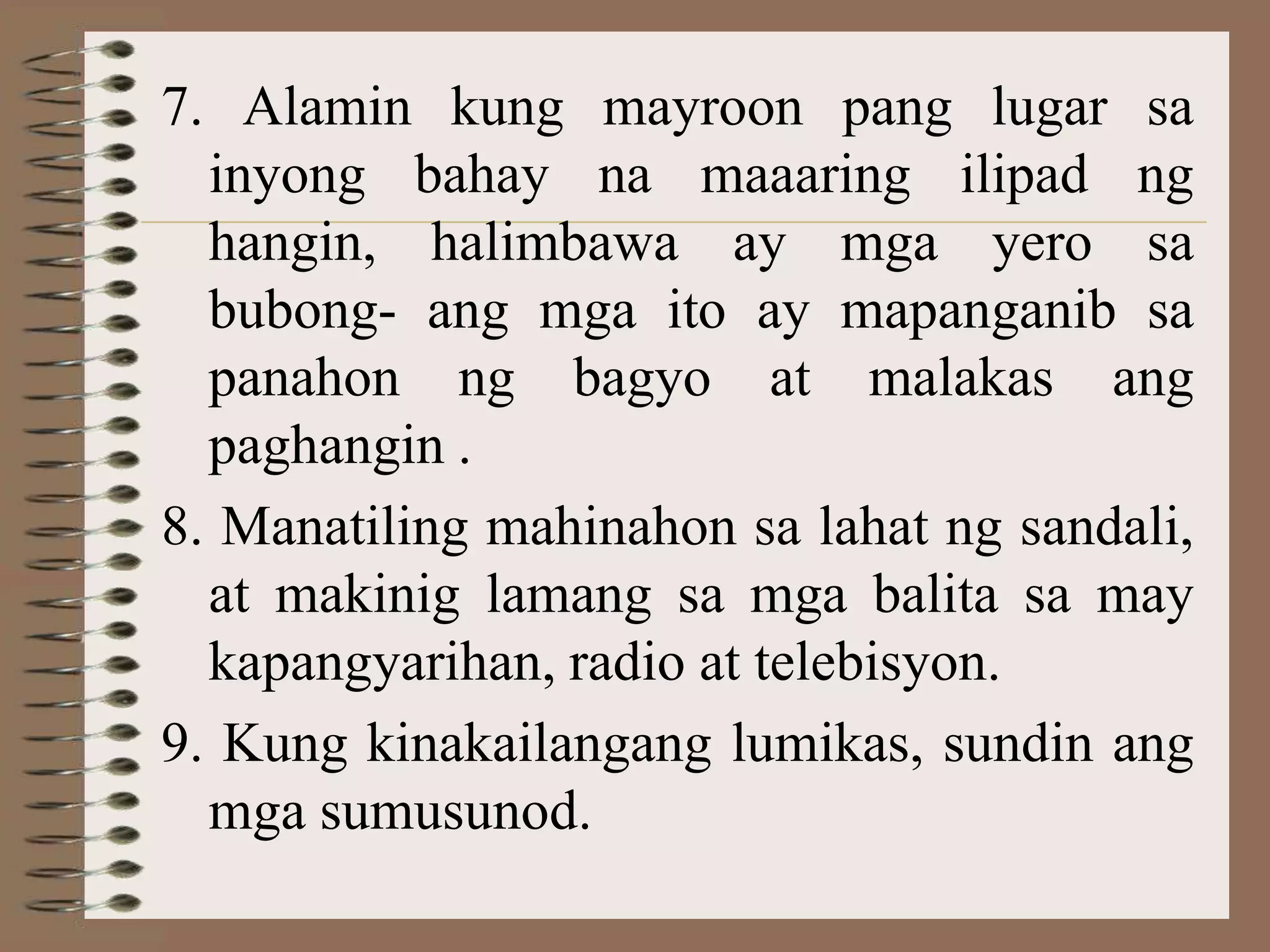 7. Alamin kung mayroon pang lugar sa
  inyong bahay na maaaring ilipad ng
  hangin, halimbawa ay mga yero sa
  bubong- ang mga ito ay mapanganib sa
  panahon ng bagyo at malakas ang
  paghangin .
8. Manatiling mahinahon sa lahat ng sandali,
  at makinig lamang sa mga balita sa may
  kapangyarihan, radio at telebisyon.
9. Kung kinakailangang lumikas, sundin ang
  mga sumusunod.
 