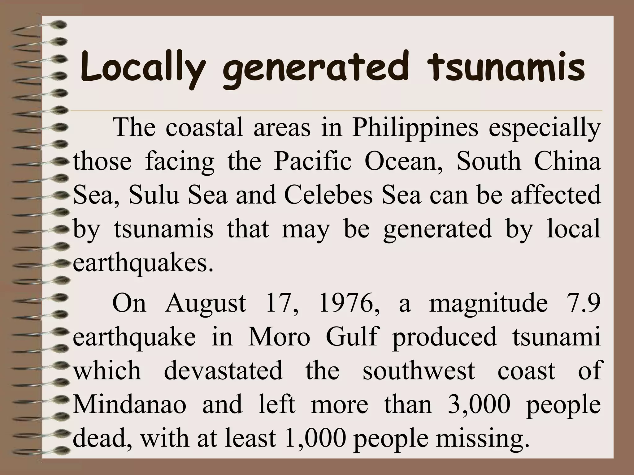 Locally generated tsunamis
    The coastal areas in Philippines especially
those facing the Pacific Ocean, South China
Sea, Sulu Sea and Celebes Sea can be affected
by tsunamis that may be generated by local
earthquakes.
    On August 17, 1976, a magnitude 7.9
earthquake in Moro Gulf produced tsunami
which devastated the southwest coast of
Mindanao and left more than 3,000 people
dead, with at least 1,000 people missing.
 