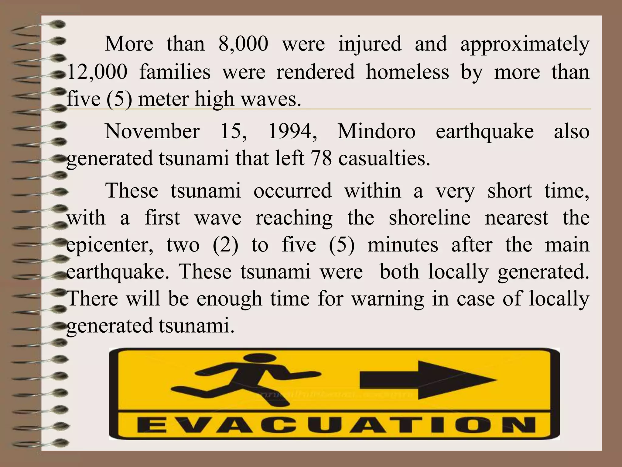 More than 8,000 were injured and approximately
12,000 families were rendered homeless by more than
five (5) meter high waves.
     November 15, 1994, Mindoro earthquake also
generated tsunami that left 78 casualties.
     These tsunami occurred within a very short time,
with a first wave reaching the shoreline nearest the
epicenter, two (2) to five (5) minutes after the main
earthquake. These tsunami were both locally generated.
There will be enough time for warning in case of locally
generated tsunami.
 