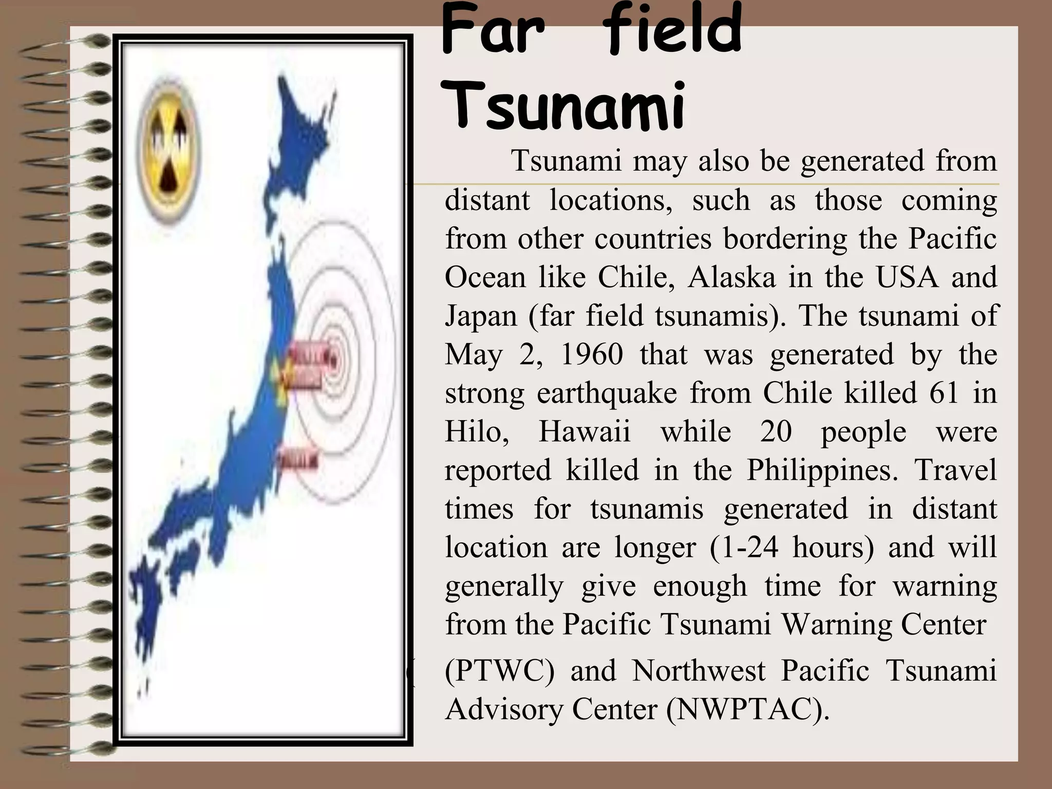 Far field
  Tsunami
       Tsunami may also be generated from
  distant locations, such as those coming
  from other countries bordering the Pacific
  Ocean like Chile, Alaska in the USA and
  Japan (far field tsunamis). The tsunami of
  May 2, 1960 that was generated by the
  strong earthquake from Chile killed 61 in
  Hilo, Hawaii while 20 people were
  reported killed in the Philippines. Travel
  times for tsunamis generated in distant
  location are longer (1-24 hours) and will
  generally give enough time for warning
  from the Pacific Tsunami Warning Center
( (PTWC) and Northwest Pacific Tsunami
  Advisory Center (NWPTAC).
 
