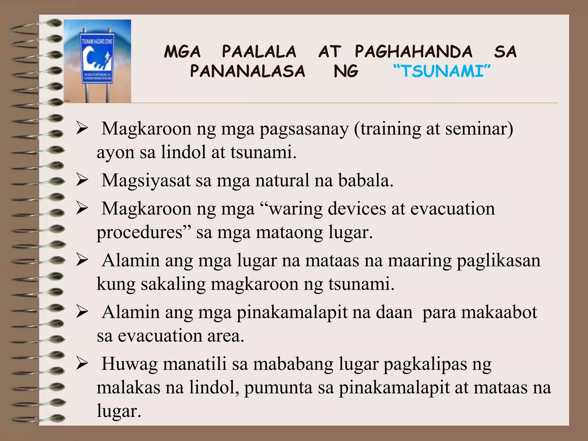 MGA PAALALA AT PAGHAHANDA SA
            PANANALASA NG   “TSUNAMI”


 Magkaroon ng mga pagsasanay (training at seminar)
  ayon sa lindol at tsunami.
 Magsiyasat sa mga natural na babala.
 Magkaroon ng mga “waring devices at evacuation
  procedures” sa mga mataong lugar.
 Alamin ang mga lugar na mataas na maaring paglikasan
  kung sakaling magkaroon ng tsunami.
 Alamin ang mga pinakamalapit na daan para makaabot
  sa evacuation area.
 Huwag manatili sa mababang lugar pagkalipas ng
  malakas na lindol, pumunta sa pinakamalapit at mataas na
  lugar.
 