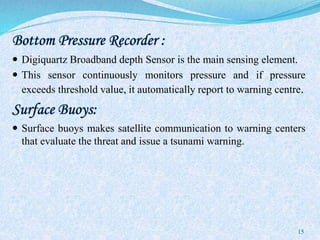 Bottom Pressure Recorder :
 Digiquartz Broadband depth Sensor is the main sensing element.
 This sensor continuously monitors pressure and if pressure
exceeds threshold value, it automatically report to warning centre.
Surface Buoys:
 Surface buoys makes satellite communication to warning centers
that evaluate the threat and issue a tsunami warning.
15
 