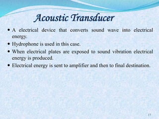 Acoustic Transducer
 A electrical device that converts sound wave into electrical
energy.
 Hydrophone is used in this case.
 When electrical plates are exposed to sound vibration electrical
energy is produced.
 Electrical energy is sent to amplifier and then to final destination.
17
 