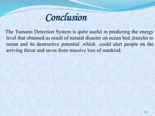 Conclusion
The Tsunami Detection System is quite useful in predicting the energy
level that obtained as result of natural disaster on ocean bed ,transfer to
ocean and its destructive potential ,which could alert people on the
arriving threat and saves from massive loss of mankind.
26
 