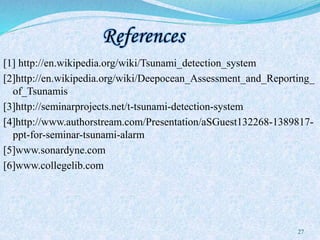 References
[1] http://en.wikipedia.org/wiki/Tsunami_detection_system
[2]http://en.wikipedia.org/wiki/Deepocean_Assessment_and_Reporting_
of_Tsunamis
[3]http://seminarprojects.net/t-tsunami-detection-system
[4]http://www.authorstream.com/Presentation/aSGuest132268-1389817-
ppt-for-seminar-tsunami-alarm
[5]www.sonardyne.com
[6]www.collegelib.com
27
 