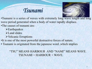 Tsunami
3
•Tsunami is a series of waves with extremely long wave length and long
wave period generated when a body of water rapidly displace.
•The causes of tsunami are:
Earthquakes
Land slides
Volcanic Erruptions
•It is one of the most powerful destructive forces of nature.
• Tsunami is originated from the japanese word ,which implies
“TSU” MEANS HARBOUR AND “NAMI” MEANS WAVE.
TSUNAMI = HARBOUR + WAVE.
 