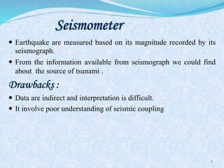 Seismometer
 Earthquake are measured based on its magnitude recorded by its
seismograph.
 From the information available from seismograph we could find
about the source of tsunami .
Drawbacks :
 Data are indirect and interpretation is difficult.
 It involve poor understanding of seismic coupling
7
 