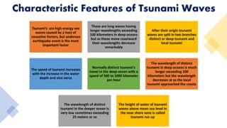 Tsunami’s are high energy see
waves caused by a host of
causative factors, but undersea
earthquake event is the most
important factor
These are long waves having
longer wavelengths exceeding
100 kilometers in deep oceans
but as these move coastward
their wavelengths decrease
remarkably
After their origin tsunami
waves are split in two branches
distinct or deep tsunami and
local tsunami
The speed of tsunami increases
with the increase in the water
depth and vice versa
Normally distinct tsunami's
travel in the deep ocean with a
speed of 500 to 1000 kilometer
per hour
The wavelength of distinct
tsunami in deep oceans is much
longer exceeding 100
kilometers but the wavelength
decreases at as the local
tsunami approached the coasts
The wavelength of distinct
tsunami in the deeper ocean is
very low sometimes exceeding
25 meters or so
The height of water of tsunami
waves above mean sea level in
the near shore zone is called
tsunami run up
Characteristic Features of Tsunami Waves
 