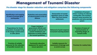 Management of Tsunami Disaster
Identification and mapping
of areas of tsunami genic
earthquakes
Protection and conservation
of natural protect to line of
defense
Demarcation of coastal
regulation zones to make
them free from human
settlements
Installation of tsunami
meters tracking of undersea
earthquakes and resultant
tsunami waves provision for
prediction and early warning
system
Preparedness for timely
evacuation of people living
in the danger coastal zones
to safer places
Proper training to
government officials and
local people to educate the
coastal inhabitants and
fishermen to strictly follow
the tsunami guidelines
Rehearsal of quick response
to tsunami warning hooters
Provision of means of
communication of
impending danger of
tsunami strike
Provision of suitable
measures for the reduction
of possible tsunami risk
Community education
equipment for search and
rescue operation
Suitable measures for
assessment of damage such
as aerial surveys
Provision for medical help
Pre disaster stage for disaster reduction and mitigation comprises the following components
 