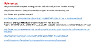 http://www.reidsteel.com/steel-buildings/resilient-steel-structures/tsunami-resistant-building/
http://architecture.about.com/od/disastersandcollapses/a/Tsunami-Proof-Building.htm
https://www.fema.gov/breakaway-wall
https://www.fema.gov/media-library-data/20130726-1645-20490-3818/757_apd_4_breakawaywalls.pdf
Guidelines for Designof Structures for Vertical Evacuation from Tsunamis
Prepared BY FEMA (FEDERAL EMERGENCY MANAGEMENT AGENCY) , National Earthquake Hazard Reduction Program
https://www.asme.org/engineering-topics/articles/manufacturing-processing/tsunami-forces-debate-over-vertical-
evacuation
http://ci.cannon-beach.or.us/community/TVER%20report%202-24-2012submitted.pdf
http://nidm.gov.in/pdf/guidelines/new/ndmaguidelinesmanagementofsunamis.pdf
References:
 