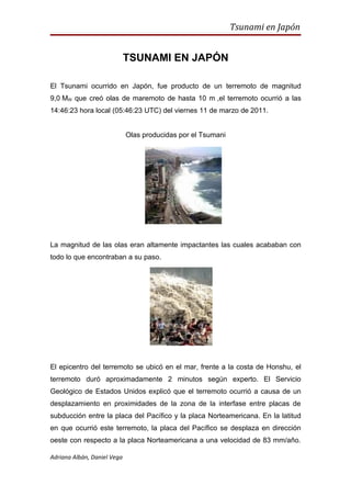 Tsunami en Japón


                             TSUNAMI EN JAPÓN

El Tsunami ocurrido en Japón, fue producto de un terremoto de magnitud
9,0 MW que creó olas de maremoto de hasta 10 m ,el terremoto ocurrió a las
14:46:23 hora local (05:46:23 UTC) del viernes 11 de marzo de 2011.


                             Olas producidas por el Tsumani




La magnitud de las olas eran altamente impactantes las cuales acababan con
todo lo que encontraban a su paso.




El epicentro del terremoto se ubicó en el mar, frente a la costa de Honshu, el
terremoto duró aproximadamente 2 minutos según experto. El Servicio
Geológico de Estados Unidos explicó que el terremoto ocurrió a causa de un
desplazamiento en proximidades de la zona de la interfase entre placas de
subducción entre la placa del Pacífico y la placa Norteamericana. En la latitud
en que ocurrió este terremoto, la placa del Pacífico se desplaza en dirección
oeste con respecto a la placa Norteamericana a una velocidad de 83 mm/año.

Adriana Albán, Daniel Vega
 