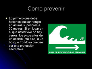 Como prevenir Lo primero que debe hacer es buscar refugio en alturas superiores a 30 metros. Si en lugar en el que usted vive no hay cerros, los pisos altos de un edificio (5to piso) o un bosque frondoso pueden ser una protección alternativa.  
