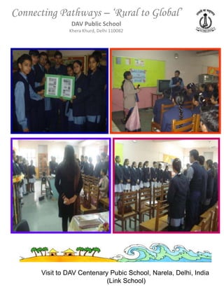 Connecting Pathways – ‘Rural to Global’
                DAV Public School
               Khera Khurd, Delhi 110082




      Visit to DAV Centenary Pubic School, Narela, Delhi, India
                            (Link School)
 