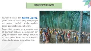 PENGERTIAN TSUNAMI
Tsunami berasal dari bahasa Jepang,
yaitu ‘tsu dan ‘nami’ yang mempunyai
arti secara harfiah adalah ombak
besar pada sebuah pelabuhan.
Pengertian tsunami secara umum dap
at diartikan sebagai perpindahan air
yang disebabkan oleh adanya perubah
an pada permukaan laut secara vertik
al dan berlangsung secara tiba-tiba.
 