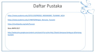 Daftar Pustaka
https://www.academia.edu/10721159/PROSES_MEKANISME_TSUNAMI_ACEH
https://www.academia.edu/1748970/Mitigasi_Bencana_Tsunami
https://id.wikipedia.org/wiki/Tsunam
Buku BNPB 2017
http://webcache.googleusercontent.com/search?q=cache:http://balai3.denpasar.bmkg.go.id/tentang-
tsunami
 