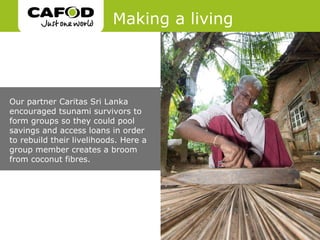 Making a living




Our partner Caritas Sri Lanka
encouraged tsunami survivors to
form groups so they could pool
savings and access loans in order
to rebuild their livelihoods. Here a
group member creates a broom
from coconut fibres.
 