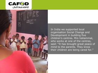 In India we supported local
organisation Social Change and
Development in building five
children’s centres. Mrs Valiammal,
who works at one of the centres,
said: “It has brought great peace of
mind to the parents. They know
their children are being cared for.”
 