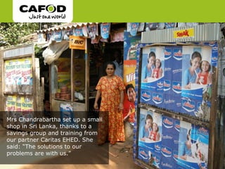 Mrs Chandrabartha set up a small
shop in Sri Lanka, thanks to a
savings group and training from
our partner Caritas EHED. She
said: “The solutions to our
problems are with us.”
 