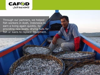 Through our partners, we helped
fish workers in Aceh, Indonesia to
earn a living again quickly, by
providing new boats, drying huts for
fish or loans to replace equipment.
 
