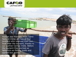 Asokan and Praveen, from Tamil
Nadu in India, are two of four
brothers who received their own
boat after the tsunami, thanks to
our partner Caritas India. Before
the tsunami they worked as
labourers on fishing boats and
earned less money.
 