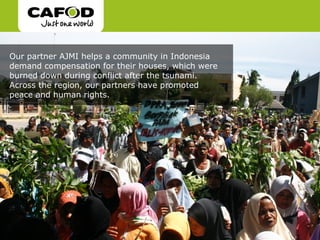 Our partner AJMI helps a community in Indonesia
demand compensation for their houses, which were
burned down during conflict after the tsunami.
Across the region, our partners have promoted
peace and human rights.
 